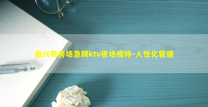 嘉兴商务场急聘ktv夜场模特-人性化管理